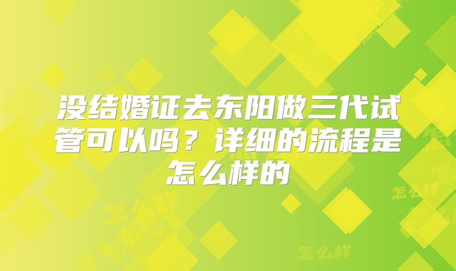 没结婚证去东阳做三代试管可以吗?详细的流程是怎么样的