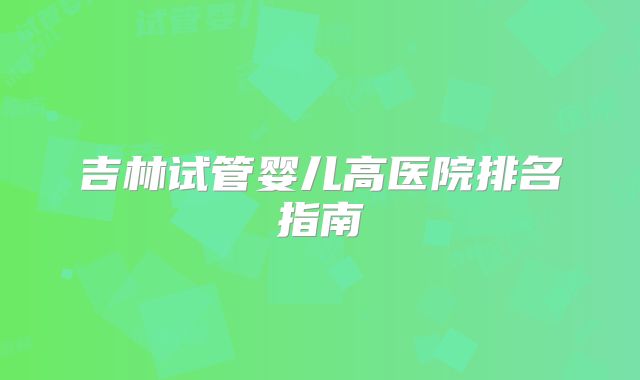 吉林试管婴儿高医院排名指南
