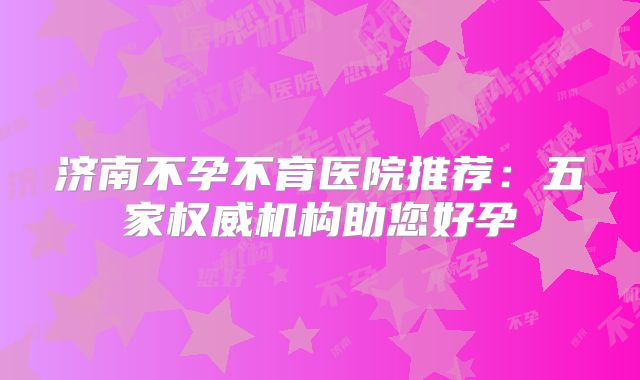 济南不孕不育医院推荐：五家权威机构助您好孕