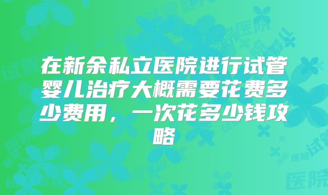 在新余私立医院进行试管婴儿治疗大概需要花费多少费用，一次花多少钱攻略