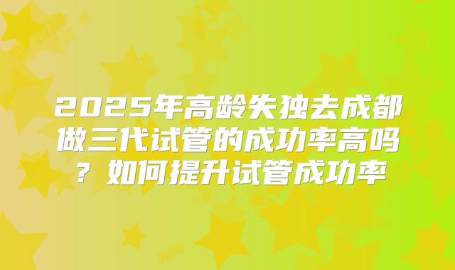 2025年高龄失独去成都做三代试管的成功率高吗?如何提升试管成功率