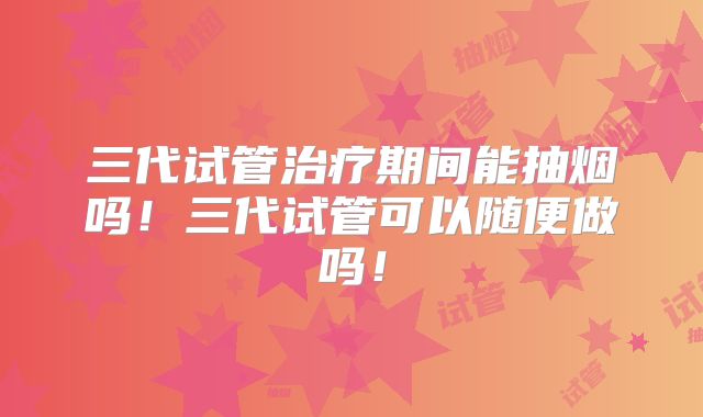 三代试管治疗期间能抽烟吗！三代试管可以随便做吗！