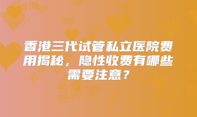 香港三代试管私立医院费用揭秘，隐性收费有哪些需要注意？