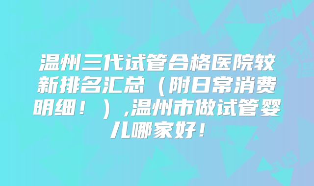 温州三代试管合格医院较新排名汇总（附日常消费明细！）,温州市做试管婴儿哪家好！