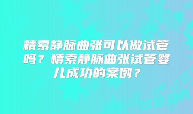 精索静脉曲张可以做试管吗?精索静脉曲张试管婴儿成功的案例?