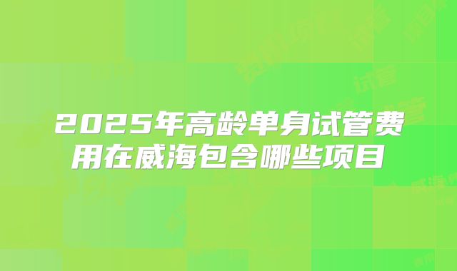 2025年高龄单身试管费用在威海包含哪些项目