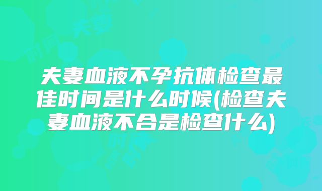 夫妻血液不孕抗体检查最佳时间是什么时候(检查夫妻血液不合是检查什么)