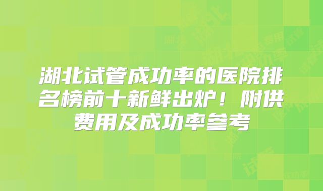 湖北试管成功率的医院排名榜前十新鲜出炉！附供费用及成功率参考