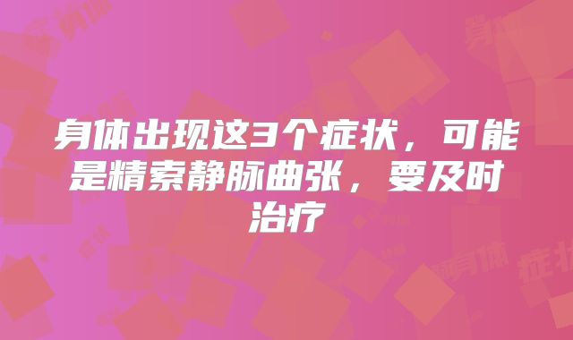 身体出现这3个症状，可能是精索静脉曲张，要及时治疗
