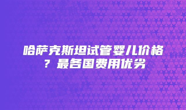 哈萨克斯坦试管婴儿价格？最各国费用优劣