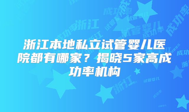浙江本地私立试管婴儿医院都有哪家？揭晓5家高成功率机构