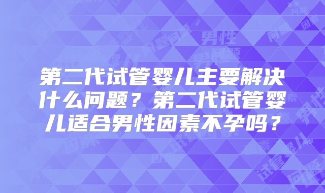第二代试管婴儿主要解决什么问题?第二代试管婴儿适合男性因素不孕吗?