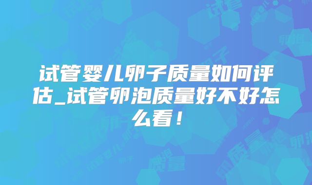 试管婴儿卵子质量如何评估_试管卵泡质量好不好怎么看！