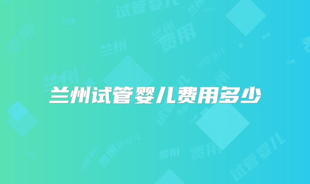 兰州试管婴儿费用多少