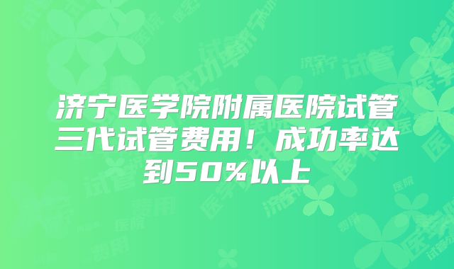 济宁医学院附属医院试管三代试管费用！成功率达到50%以上