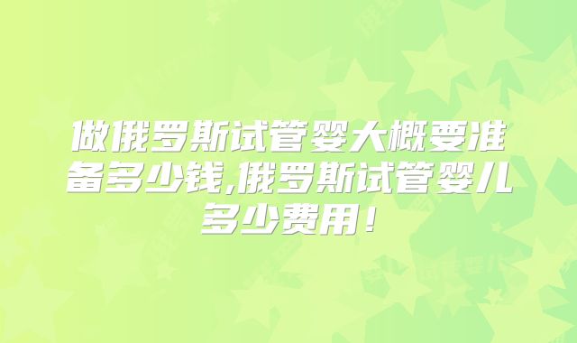 做俄罗斯试管婴大概要准备多少钱,俄罗斯试管婴儿多少费用!