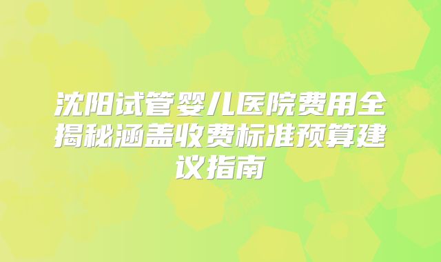 沈阳试管婴儿医院费用全揭秘涵盖收费标准预算建议指南