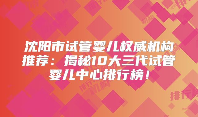 沈阳市试管婴儿权威机构推荐：揭秘10大三代试管婴儿中心排行榜！
