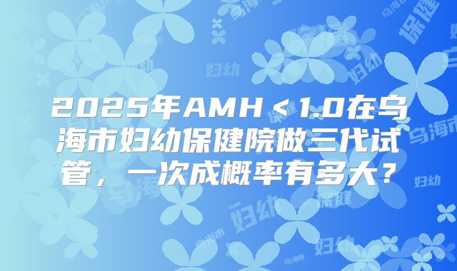 2025年AMH＜1.0在乌海市妇幼保健院做三代试管，一次成概率有多大？