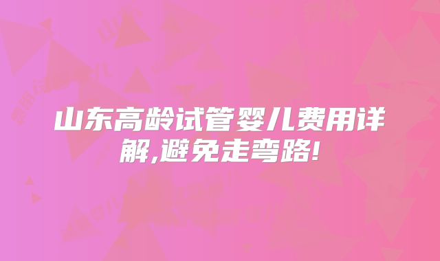 山东高龄试管婴儿费用详解,避免走弯路!