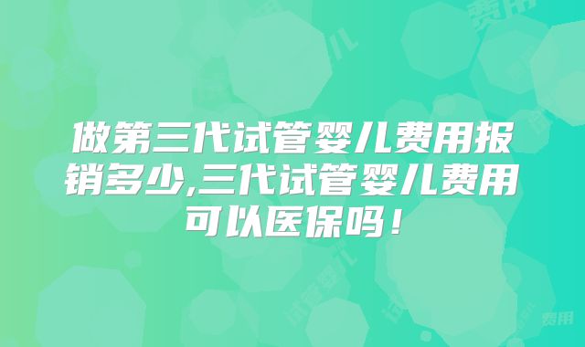 做第三代试管婴儿费用报销多少,三代试管婴儿费用可以医保吗！