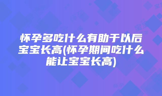 怀孕多吃什么有助于以后宝宝长高(怀孕期间吃什么能让宝宝长高)