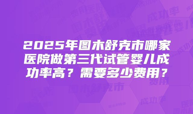 2025年图木舒克市哪家医院做第三代试管婴儿成功率高？需要多少费用？