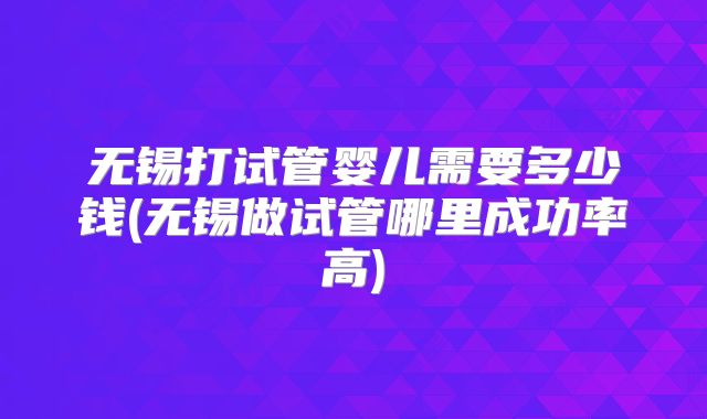 无锡打试管婴儿需要多少钱(无锡做试管哪里成功率高)