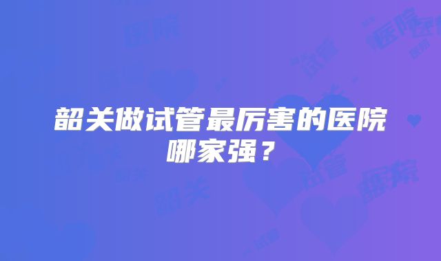 韶关做试管最厉害的医院哪家强？
