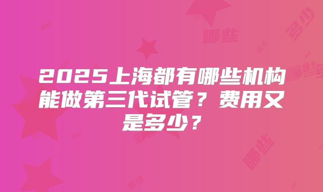 2025上海都有哪些机构能做第三代试管？费用又是多少？