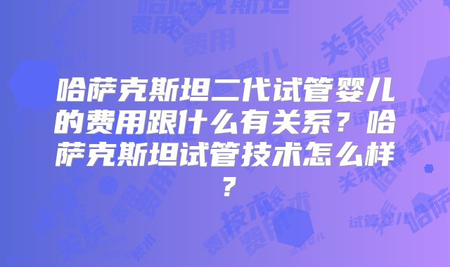 哈萨克斯坦二代试管婴儿的费用跟什么有关系？哈萨克斯坦试管技术怎么样？
