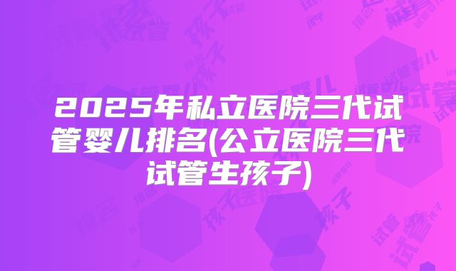 2025年私立医院三代试管婴儿排名(公立医院三代试管生孩子)