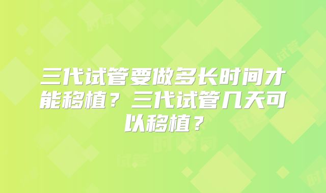 三代试管要做多长时间才能移植？三代试管几天可以移植？