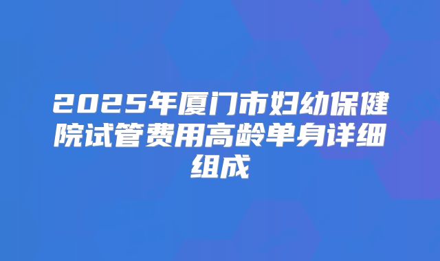 2025年厦门市妇幼保健院试管费用高龄单身详细组成