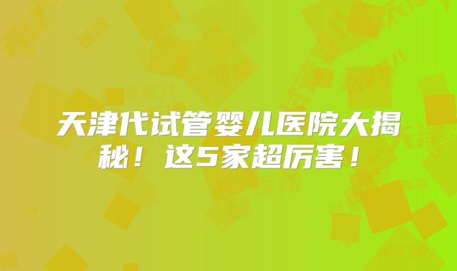 天津代试管婴儿医院大揭秘!这5家超厉害!