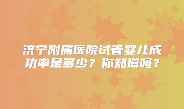 济宁附属医院试管婴儿成功率是多少？你知道吗？