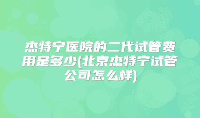杰特宁医院的二代试管费用是多少(北京杰特宁试管公司怎么样)
