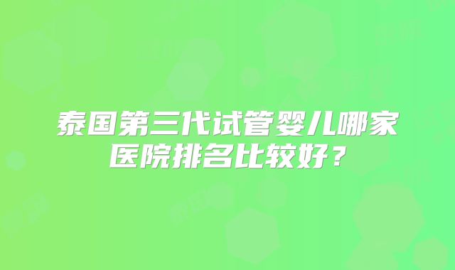 泰国第三代试管婴儿哪家医院排名比较好？