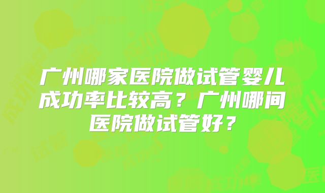 广州哪家医院做试管婴儿成功率比较高?广州哪间医院做试管好?