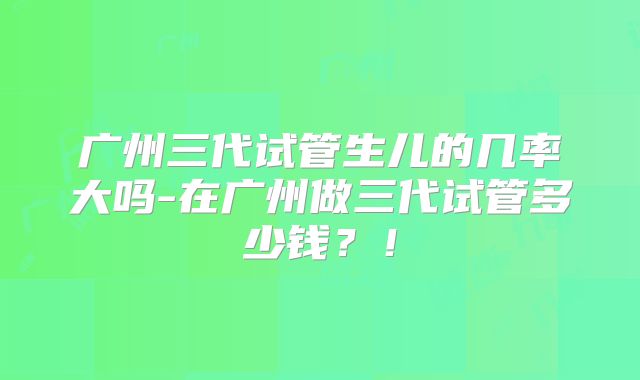 广州三代试管生儿的几率大吗-在广州做三代试管多少钱？！