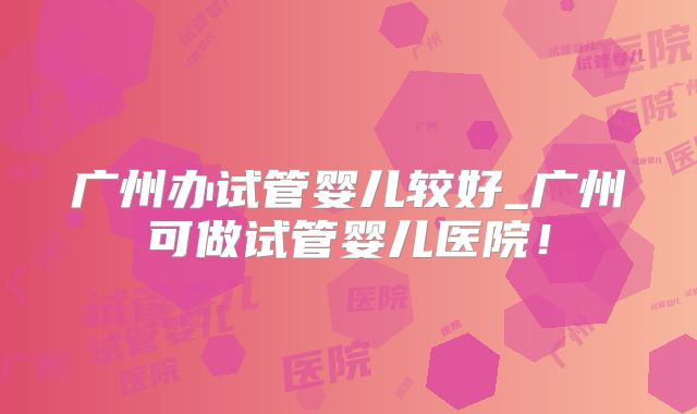 广州办试管婴儿较好_广州可做试管婴儿医院！