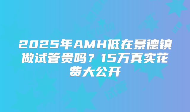 2025年AMH低在景德镇做试管贵吗？15万真实花费大公开