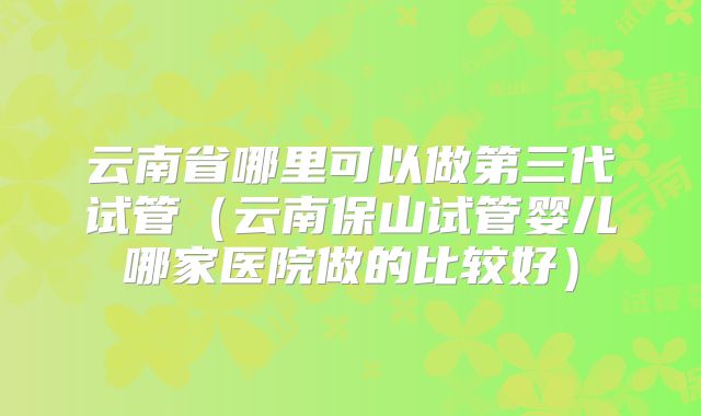 云南省哪里可以做第三代试管（云南保山试管婴儿哪家医院做的比较好）