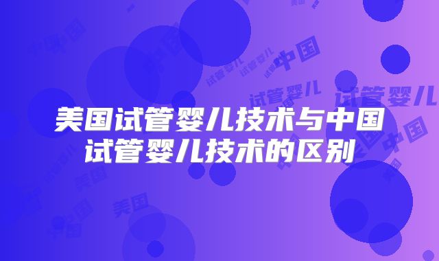 美国试管婴儿技术与中国试管婴儿技术的区别