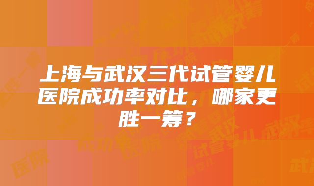 上海与武汉三代试管婴儿医院成功率对比，哪家更胜一筹？