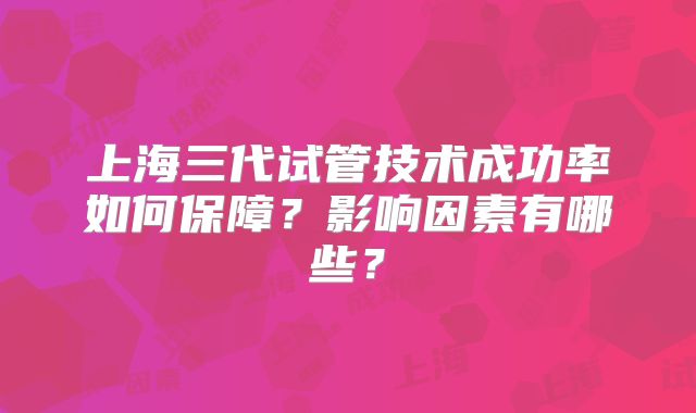 上海三代试管技术成功率如何保障？影响因素有哪些？