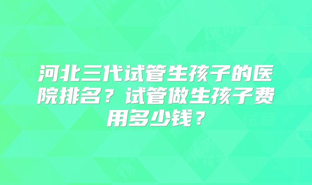 河北三代试管生孩子的医院排名？试管做生孩子费用多少钱？