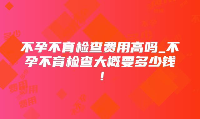 不孕不育检查费用高吗_不孕不育检查大概要多少钱!