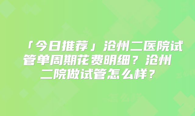 「今日推荐」沧州二医院试管单周期花费明细?沧州二院做试管怎么样?
