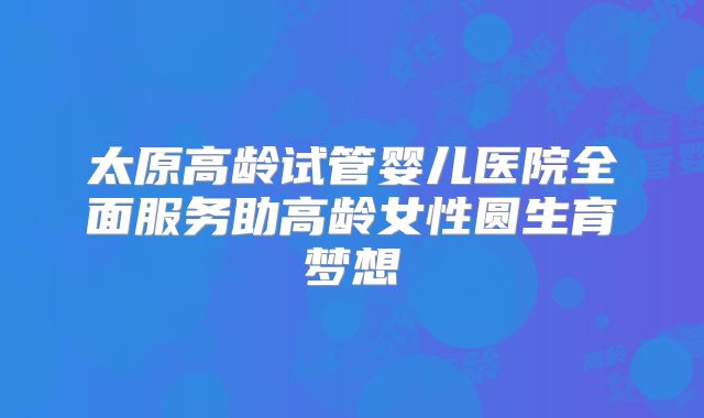 太原高龄试管婴儿医院全面服务助高龄女性圆生育梦想